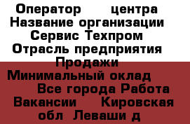 Оператор Call-центра › Название организации ­ Сервис Техпром › Отрасль предприятия ­ Продажи › Минимальный оклад ­ 28 000 - Все города Работа » Вакансии   . Кировская обл.,Леваши д.